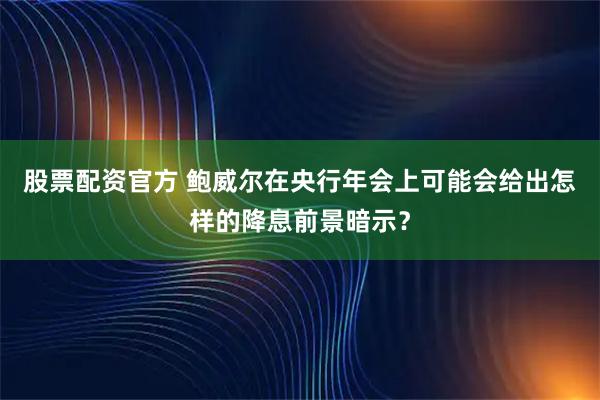 股票配资官方 鲍威尔在央行年会上可能会给出怎样的降息前景暗示？