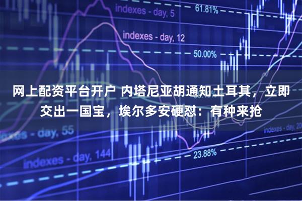 网上配资平台开户 内塔尼亚胡通知土耳其，立即交出一国宝，埃尔多安硬怼：有种来抢