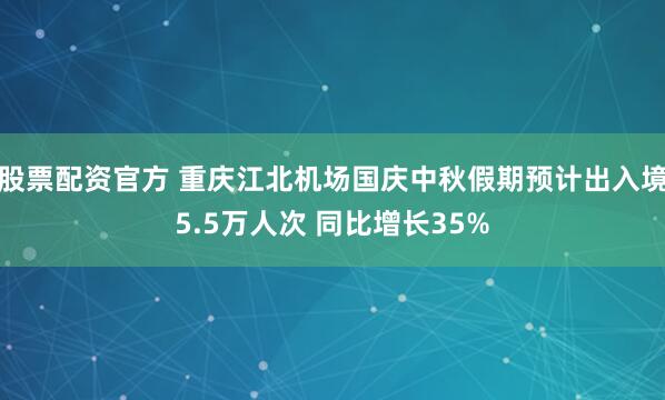 股票配资官方 重庆江北机场国庆中秋假期预计出入境5.5万人次 同比增长35%