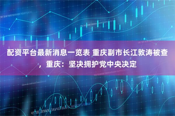 配资平台最新消息一览表 重庆副市长江敦涛被查，重庆：坚决拥护党中央决定