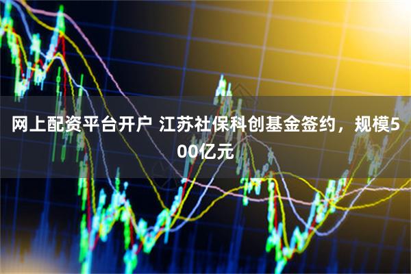 网上配资平台开户 江苏社保科创基金签约，规模500亿元