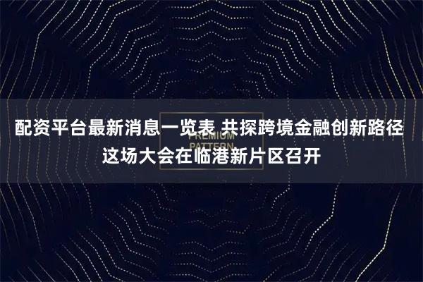 配资平台最新消息一览表 共探跨境金融创新路径 这场大会在临港新片区召开