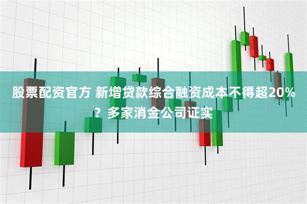 股票配资官方 新增贷款综合融资成本不得超20%？多家消金公司证实