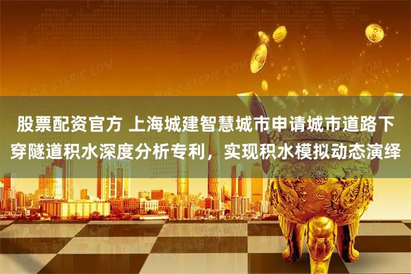 股票配资官方 上海城建智慧城市申请城市道路下穿隧道积水深度分析专利，实现积水模拟动态演绎
