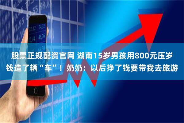 股票正规配资官网 湖南15岁男孩用800元压岁钱造了辆“车”！奶奶：以后挣了钱要带我去旅游