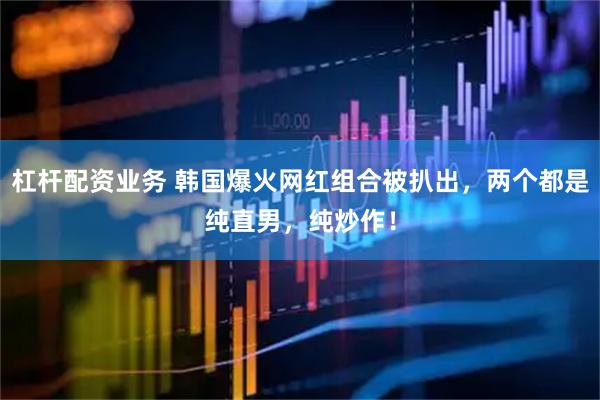 杠杆配资业务 韩国爆火网红组合被扒出，两个都是纯直男，纯炒作！