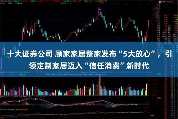 十大证券公司 顾家家居整家发布“5大放心”，引领定制家居迈入“信任消费”新时代