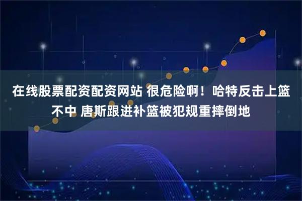 在线股票配资配资网站 很危险啊！哈特反击上篮不中 唐斯跟进补篮被犯规重摔倒地