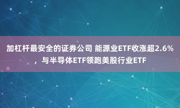 加杠杆最安全的证券公司 能源业ETF收涨超2.6%，与半导体ETF领跑美股行业ETF